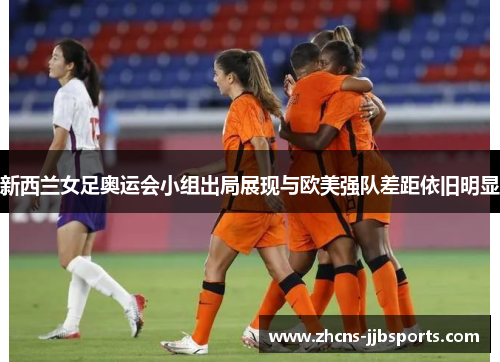 新西兰女足奥运会小组出局展现与欧美强队差距依旧明显